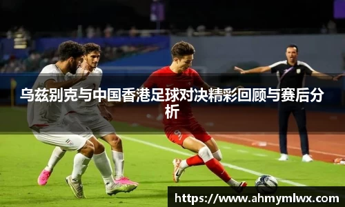 乌兹别克与中国香港足球对决精彩回顾与赛后分析