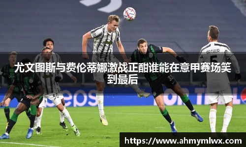 尤文图斯与费伦蒂娜激战正酣谁能在意甲赛场笑到最后