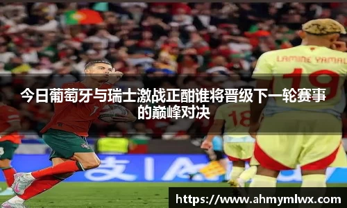 今日葡萄牙与瑞士激战正酣谁将晋级下一轮赛事的巅峰对决
