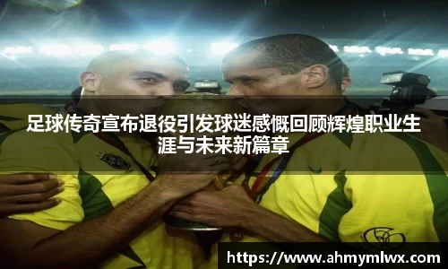 足球传奇宣布退役引发球迷感慨回顾辉煌职业生涯与未来新篇章