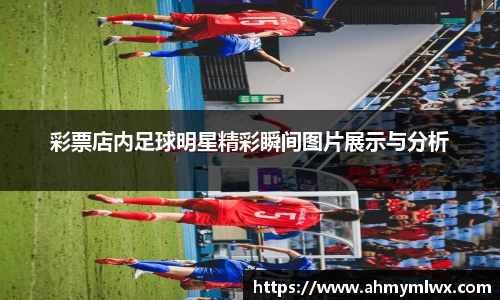 彩票店内足球明星精彩瞬间图片展示与分析